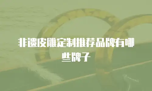 非遗皮雕定制推荐品牌有哪些牌子