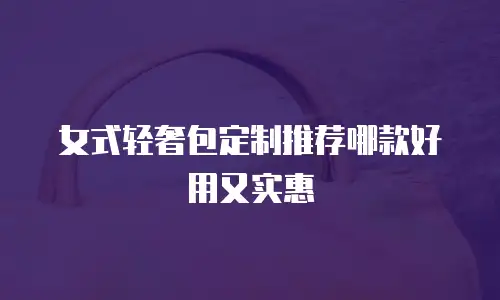 女式轻奢包定制推荐哪款好用又实惠