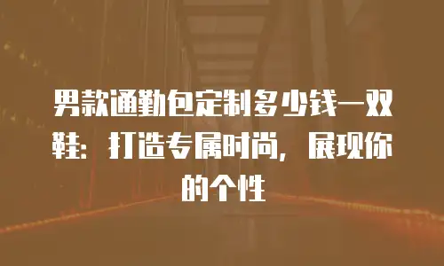 男款通勤包定制多少钱一双鞋：打造专属时尚，展现你的个性