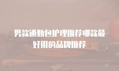 男款通勤包护理推荐哪款最好用的品牌推荐