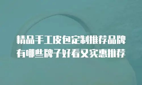精品手工皮包定制推荐品牌有哪些牌子好看又实惠推荐