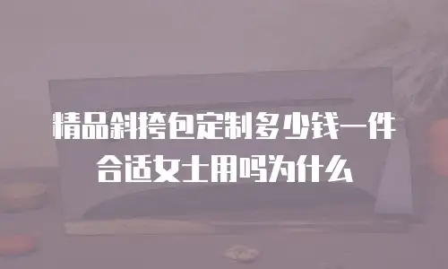 精品斜挎包定制多少钱一件合适女士用吗为什么