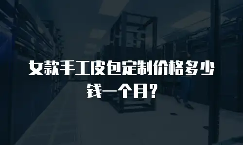 女款手工皮包定制价格多少钱一个月？