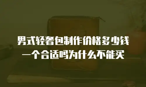 男式轻奢包制作价格多少钱一个合适吗为什么不能买