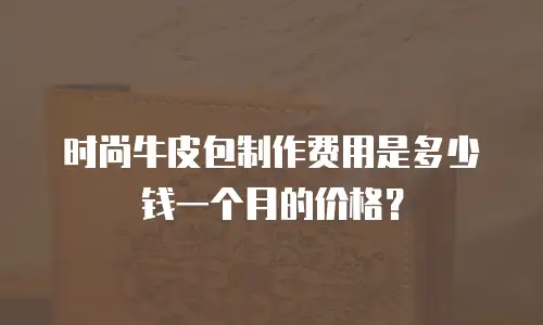 时尚牛皮包制作费用是多少钱一个月的价格？