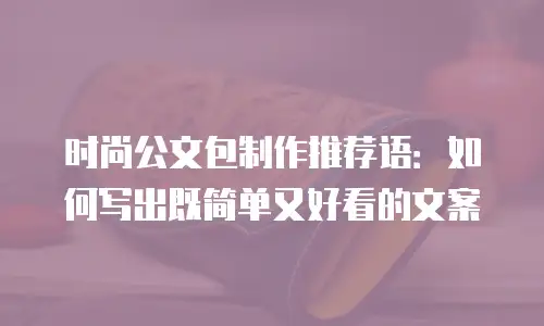 时尚公文包制作推荐语：如何写出既简单又好看的文案
