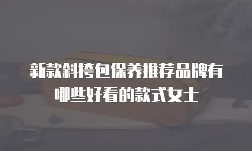 新款斜挎包保养推荐品牌有哪些好看的款式女士