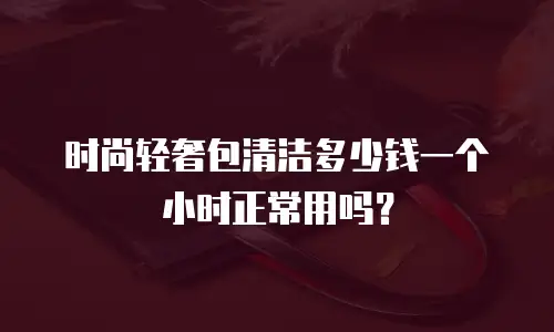 时尚轻奢包清洁多少钱一个小时正常用吗？