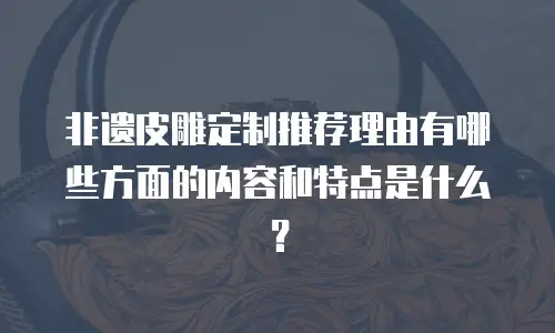 非遗皮雕定制推荐理由有哪些方面的内容和特点是什么？