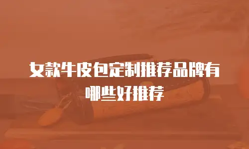 女款牛皮包定制推荐品牌有哪些好推荐
