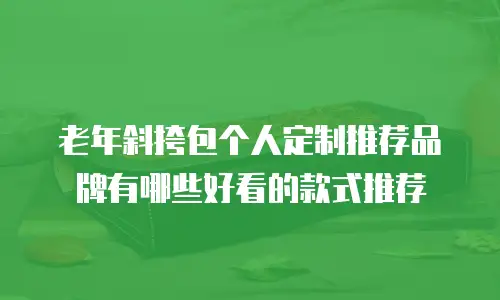 老年斜挎包个人定制推荐品牌有哪些好看的款式推荐
