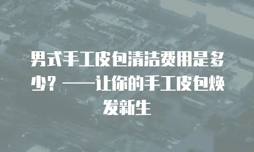 男式手工皮包清洁费用是多少？&mdash;&mdash;让你的手工皮包焕发新生