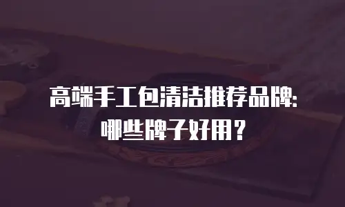 高端手工包清洁推荐品牌：哪些牌子好用？