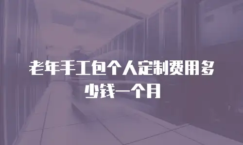 老年手工包个人定制费用多少钱一个月