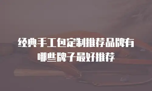 经典手工包定制推荐品牌有哪些牌子最好推荐