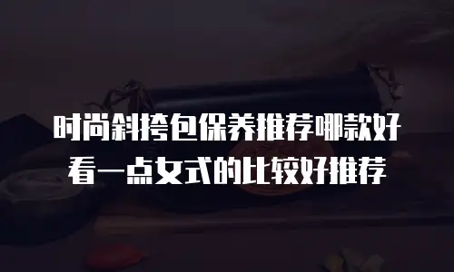 时尚斜挎包保养推荐哪款好看一点女式的比较好推荐