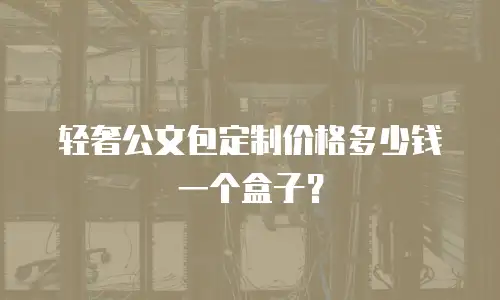 轻奢公文包定制价格多少钱一个盒子？