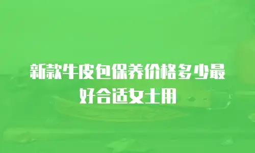 新款牛皮包保养价格多少最好合适女士用