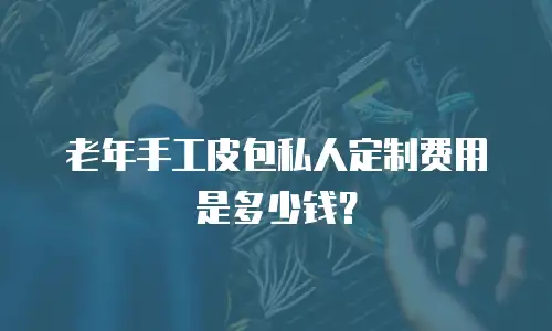 老年手工皮包私人定制费用是多少钱？
