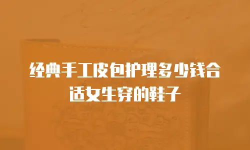 经典手工皮包护理多少钱合适女生穿的鞋子