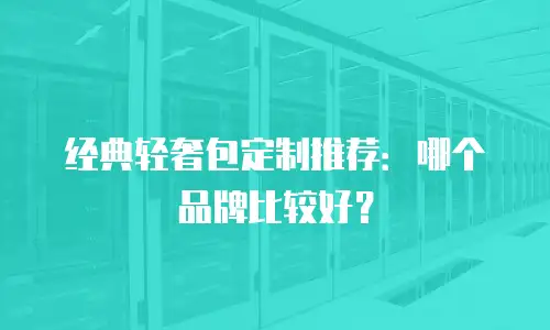 经典轻奢包定制推荐：哪个品牌比较好？