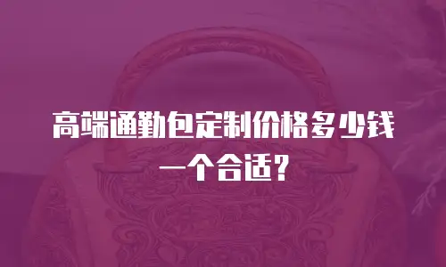高端通勤包定制价格多少钱一个合适？