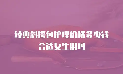 经典斜挎包护理价格多少钱合适女生用吗