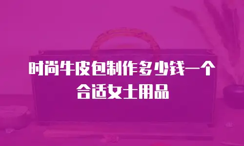 时尚牛皮包制作多少钱一个合适女士用品