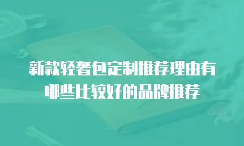 新款轻奢包定制推荐理由有哪些比较好的品牌推荐