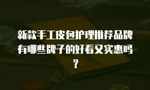 新款手工皮包护理推荐品牌有哪些牌子的好看又实惠吗？
