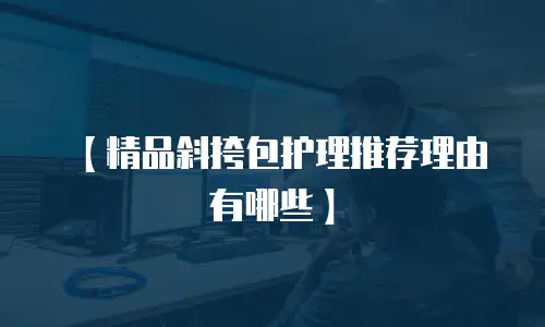【精品斜挎包护理推荐理由有哪些】