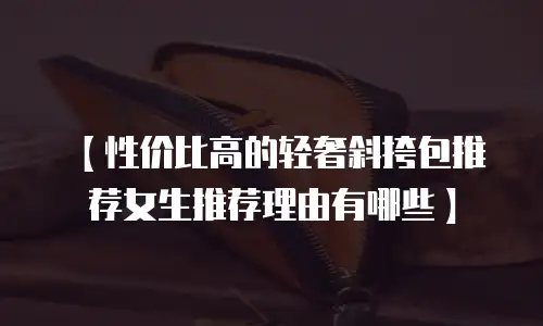 【性价比高的轻奢斜挎包推荐女生推荐理由有哪些】