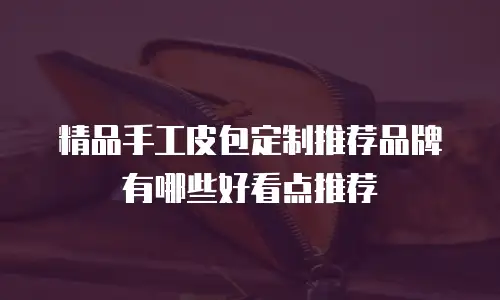 精品手工皮包定制推荐品牌有哪些好看点推荐