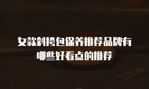 女款斜挎包保养推荐品牌有哪些好看点的推荐