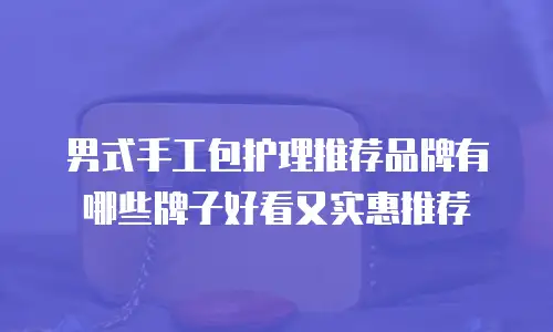 男式手工包护理推荐品牌有哪些牌子好看又实惠推荐