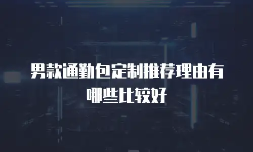 男款通勤包定制推荐理由有哪些比较好