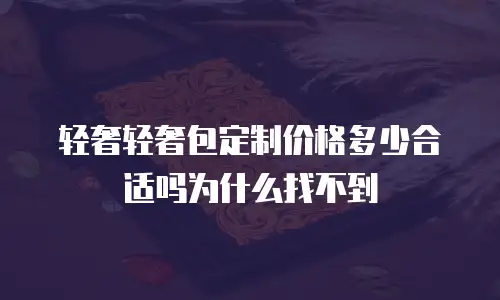 轻奢轻奢包定制价格多少合适吗为什么找不到