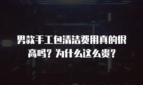 男款手工包清洁费用真的很高吗？为什么这么贵？