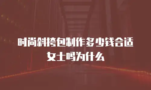 时尚斜挎包制作多少钱合适女士吗为什么