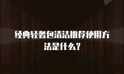 经典轻奢包清洁推荐使用方法是什么？