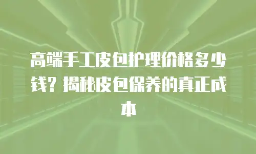 高端手工皮包护理价格多少钱？揭秘皮包保养的真正成本