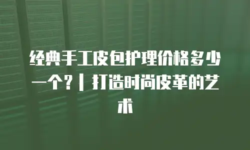 经典手工皮包护理价格多少一个？| 打造时尚皮革的艺术