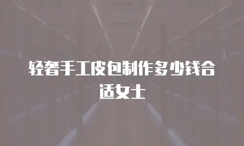 轻奢手工皮包制作多少钱合适女士