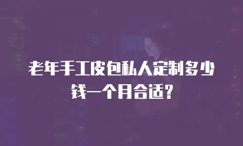 老年手工皮包私人定制多少钱一个月合适？
