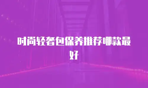 时尚轻奢包保养推荐哪款最好