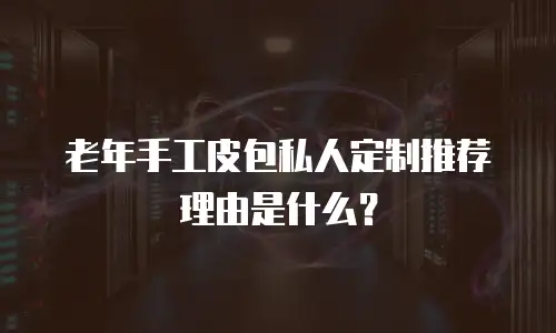 老年手工皮包私人定制推荐理由是什么？