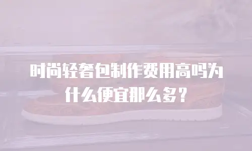 时尚轻奢包制作费用高吗为什么便宜那么多？