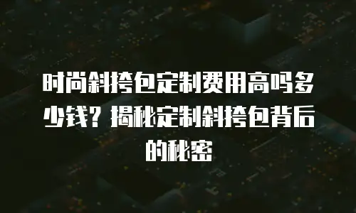 时尚斜挎包定制费用高吗多少钱？揭秘定制斜挎包背后的秘密