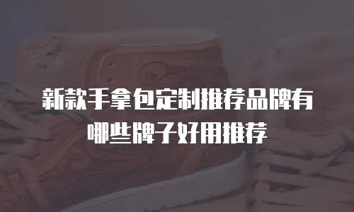 新款手拿包定制推荐品牌有哪些牌子好用推荐