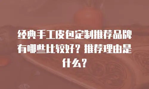 经典手工皮包定制推荐品牌有哪些比较好？推荐理由是什么？